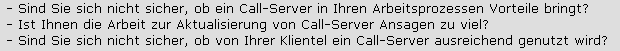 - Sind Sie sich nicht sicher, ob ein Call-Server in Ihren Arbeitsprozessen Vorteile bringt?












- Ist Ihnen die Arbeit zur Aktualisierung von Call-Server Ansagen zu viel? 












- Sind Sie sich nicht sicher, ob von Ihrer Klientel ein Call-Server ausreichend genutzt wird?