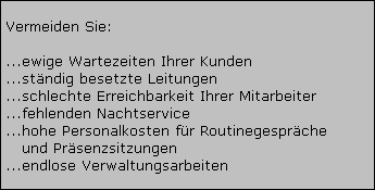 Vermeiden Sie:



































































































































































































































 ...ewige Wartezeiten Ihrer Kunden 

















































































































 ...stndig besetzte Leitungen 

















































































































 ...schlechte Erreichbarkeit Ihrer Mitarbeiter 

















































































































 ...fehlenden Nachtservice 

















































































































 ...hohe Personalkosten fr Routinegesprche 

















































































































    und Prsenzsitzungen 

















































































































 ...endlose Verwaltungsarbeiten