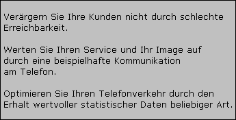 Verrgern Sie Ihre Kunden nicht durch schlechte 


























































































































 Erreichbarkeit. 





















































































































































































































































 Werten Sie Ihren Service und Ihr Image auf 







































 durch eine beispielhafte Kommunikation 







































 am Telefon. 





















































































































































































































































 Optimieren Sie Ihren Telefonverkehr durch den 


























































































































 Erhalt wertvoller statistischer Daten beliebiger Art.